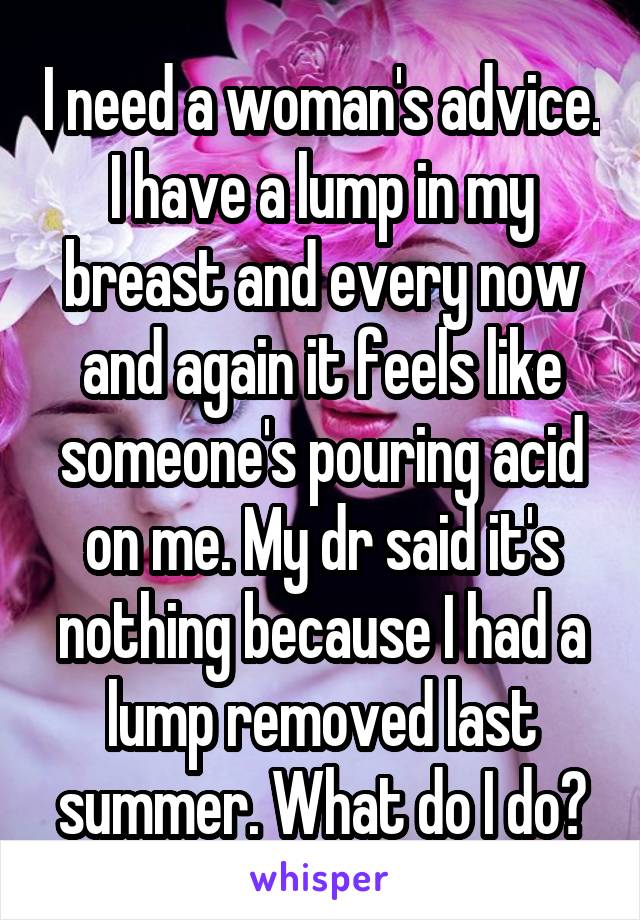 I need a woman's advice. I have a lump in my breast and every now and again it feels like someone's pouring acid on me. My dr said it's nothing because I had a lump removed last summer. What do I do?