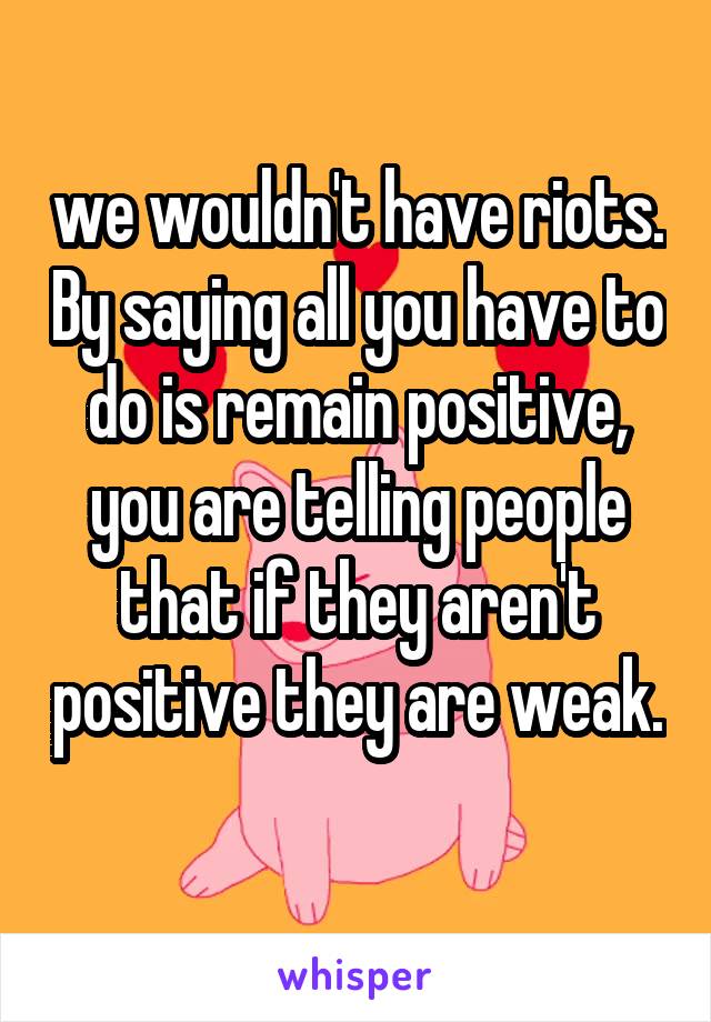 we wouldn't have riots. By saying all you have to do is remain positive, you are telling people that if they aren't positive they are weak. 