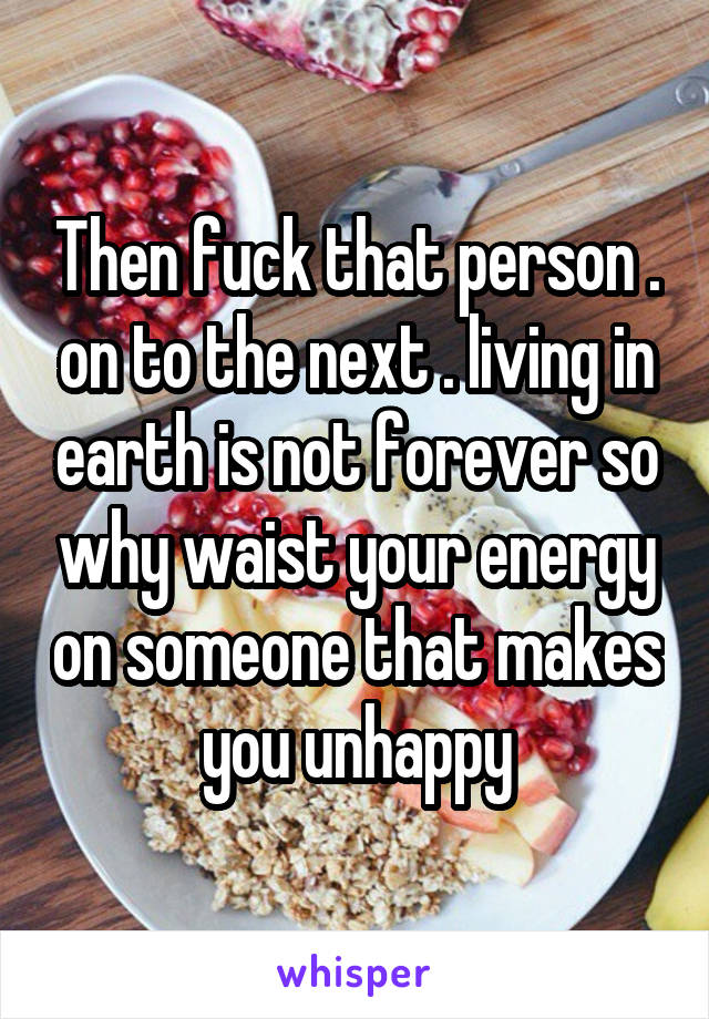Then fuck that person . on to the next . living in earth is not forever so why waist your energy on someone that makes you unhappy
