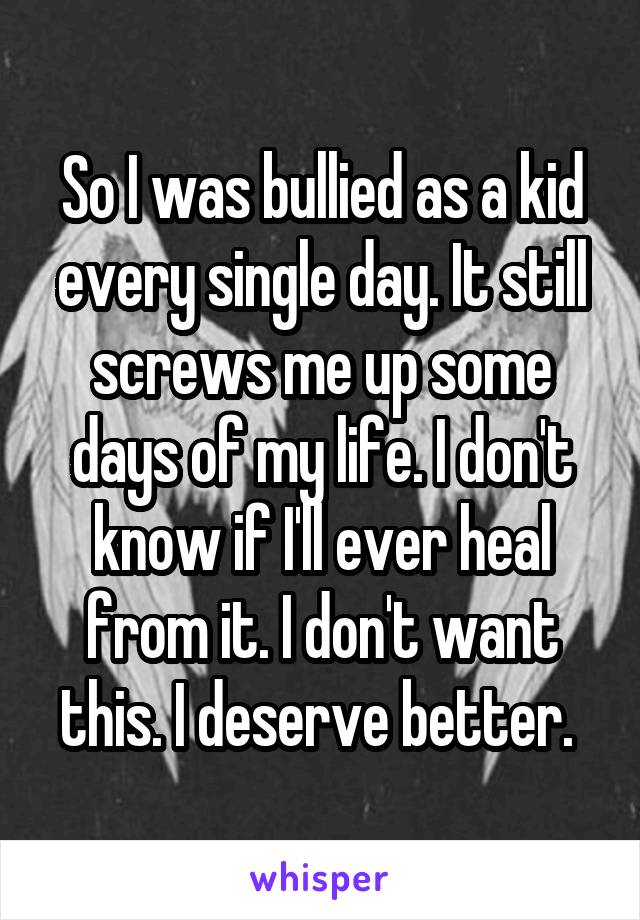 So I was bullied as a kid every single day. It still screws me up some days of my life. I don't know if I'll ever heal from it. I don't want this. I deserve better. 