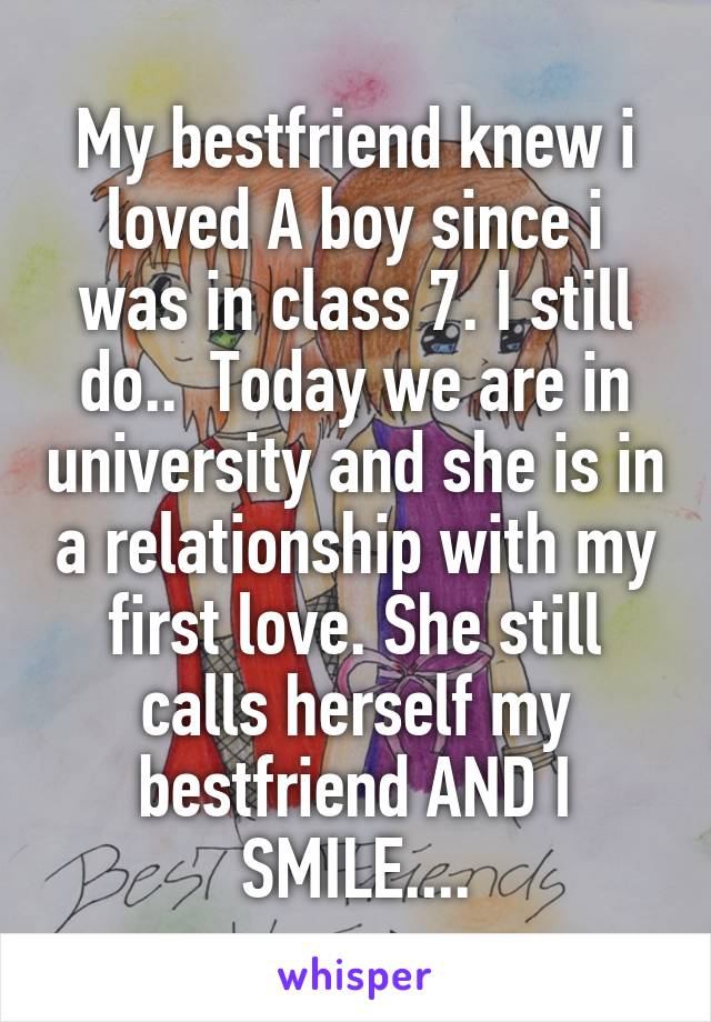 My bestfriend knew i loved A boy since i was in class 7. I still do..  Today we are in university and she is in a relationship with my first love. She still calls herself my bestfriend AND I SMILE....