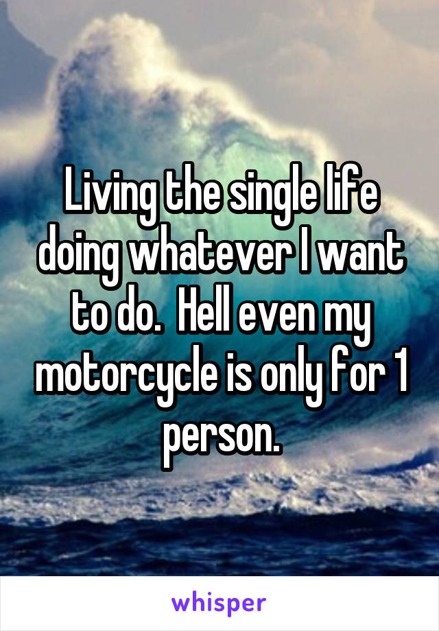 Living the single life doing whatever I want to do.  Hell even my motorcycle is only for 1 person.