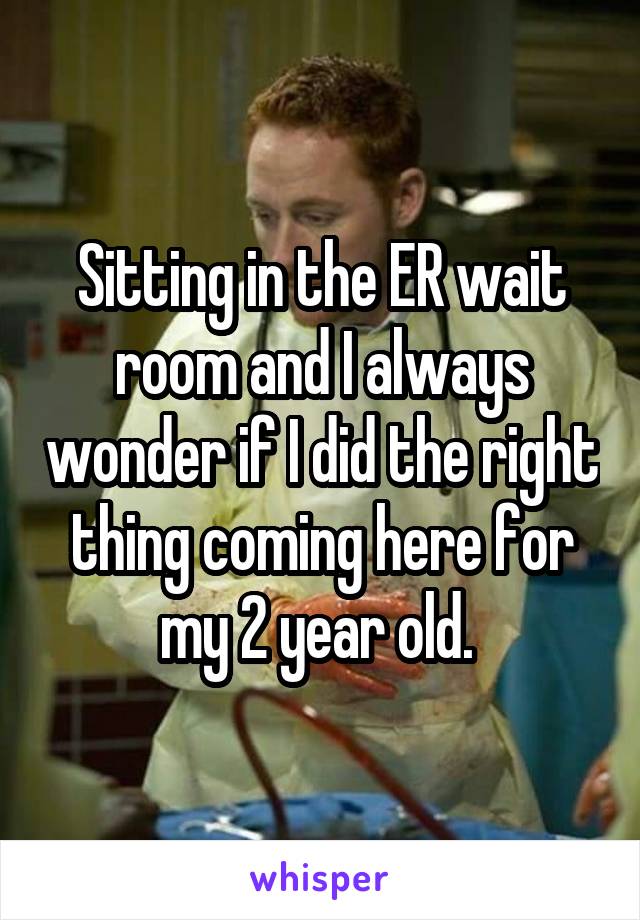Sitting in the ER wait room and I always wonder if I did the right thing coming here for my 2 year old. 