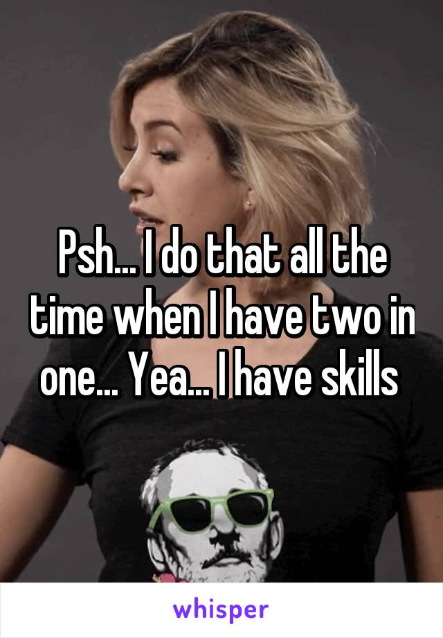 Psh... I do that all the time when I have two in one... Yea... I have skills 
