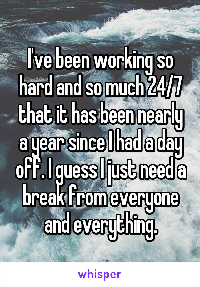 I've been working so hard and so much 24/7 that it has been nearly a year since I had a day off. I guess I just need a break from everyone and everything.
