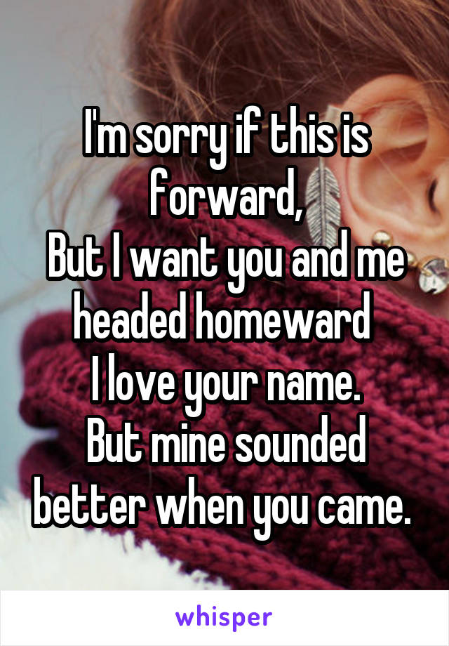 I'm sorry if this is forward,
But I want you and me headed homeward 
I love your name.
But mine sounded better when you came. 