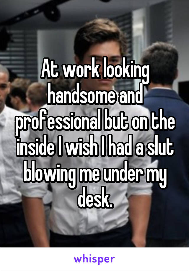 At work looking handsome and professional but on the inside I wish I had a slut blowing me under my desk.