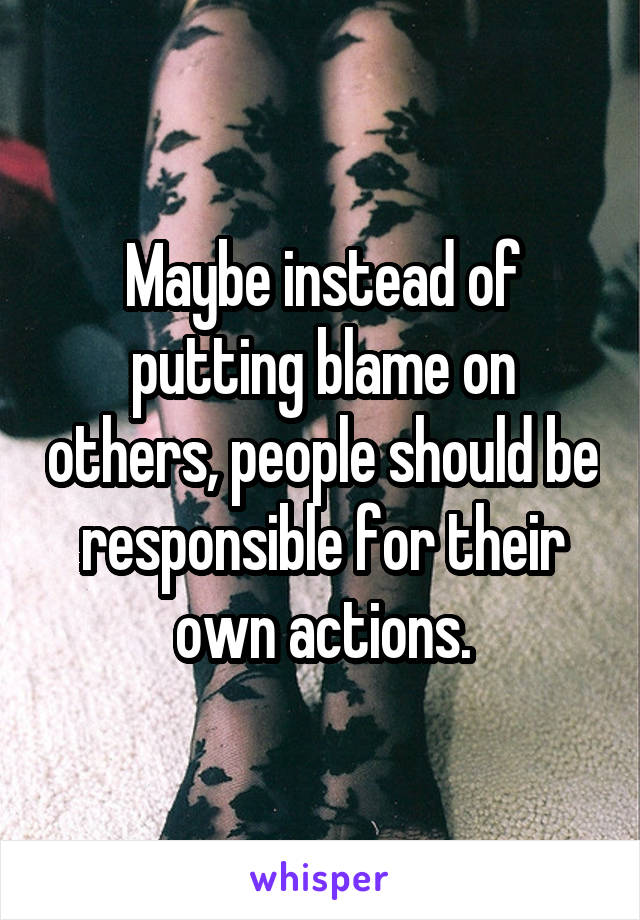 Maybe instead of putting blame on others, people should be responsible for their own actions.