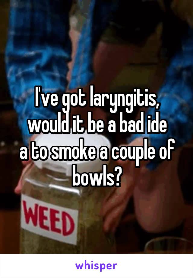 I've got laryngitis, would it be a bad ide
a to smoke a couple of bowls?