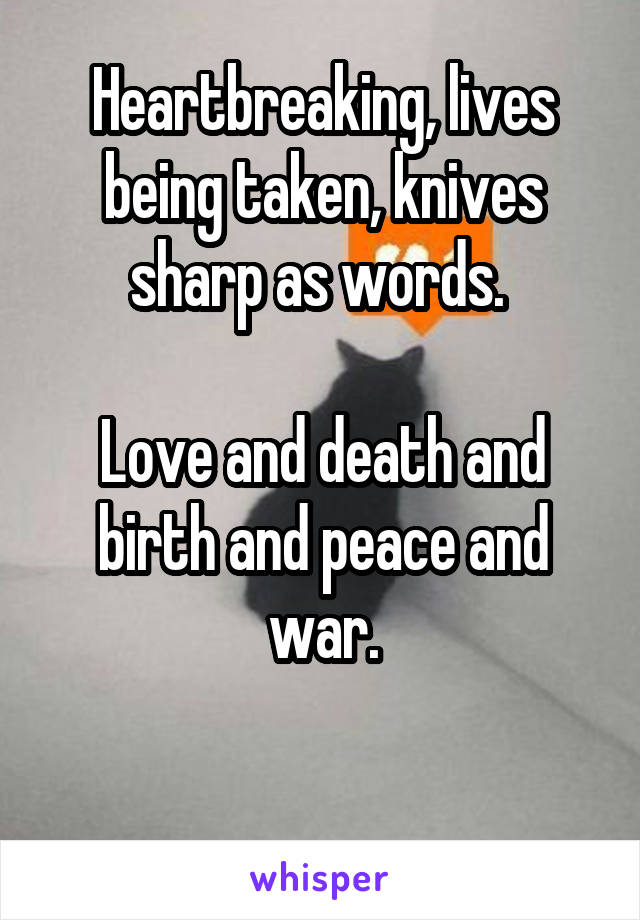 Heartbreaking, lives being taken, knives sharp as words. 

Love and death and birth and peace and war.

