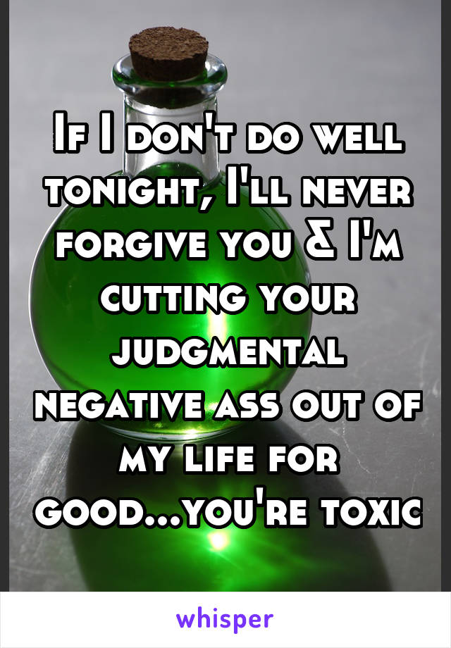 If I don't do well tonight, I'll never forgive you & I'm cutting your judgmental negative ass out of my life for good...you're toxic