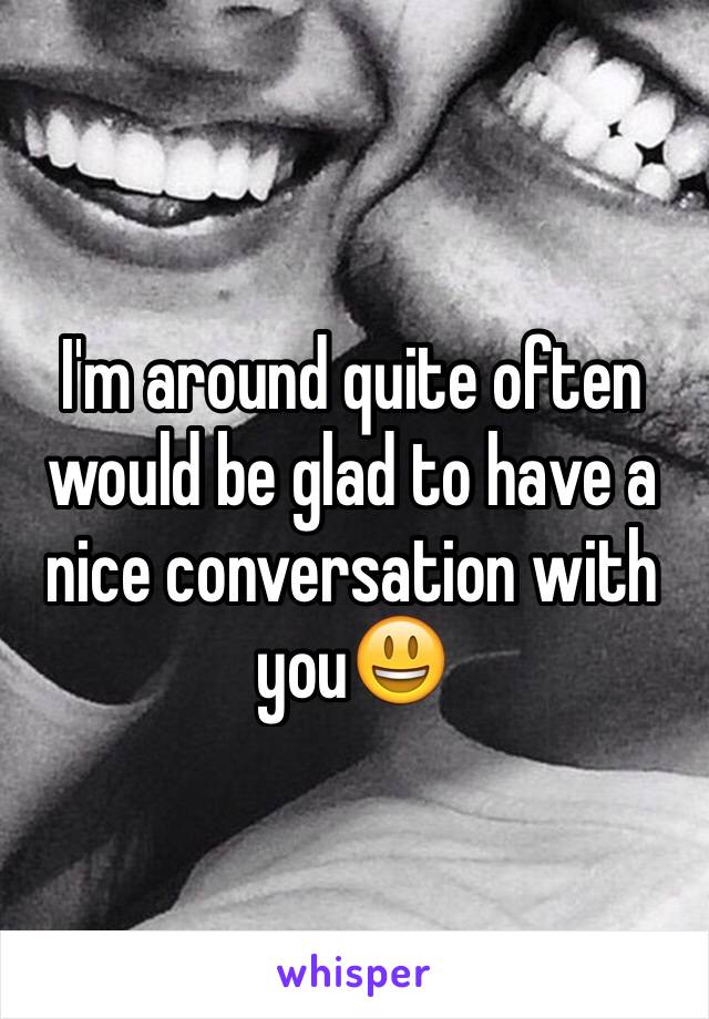 I'm around quite often would be glad to have a nice conversation with you😃
