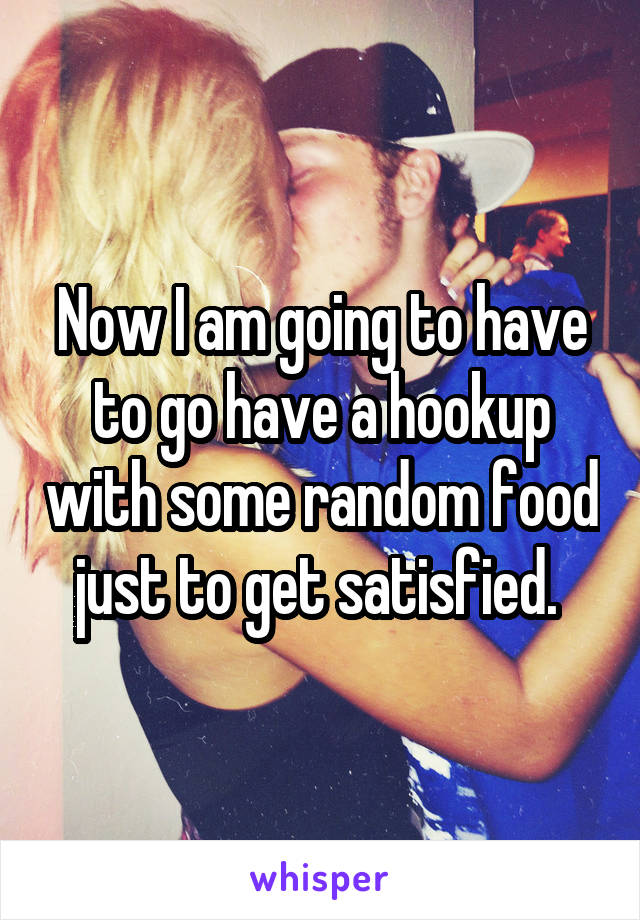Now I am going to have to go have a hookup with some random food just to get satisfied. 