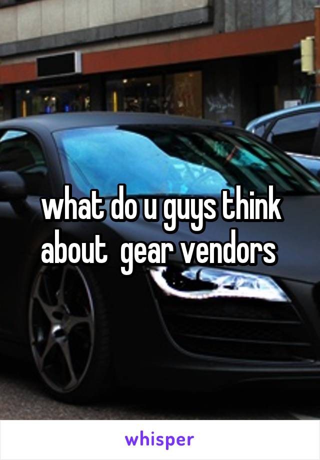 what do u guys think about  gear vendors 