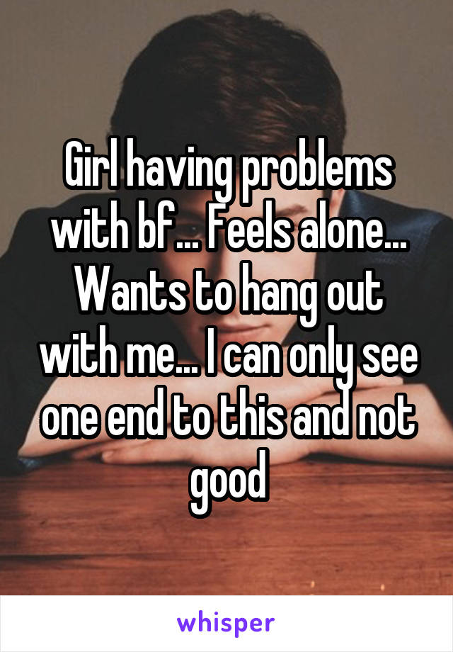 Girl having problems with bf... Feels alone... Wants to hang out with me... I can only see one end to this and not good