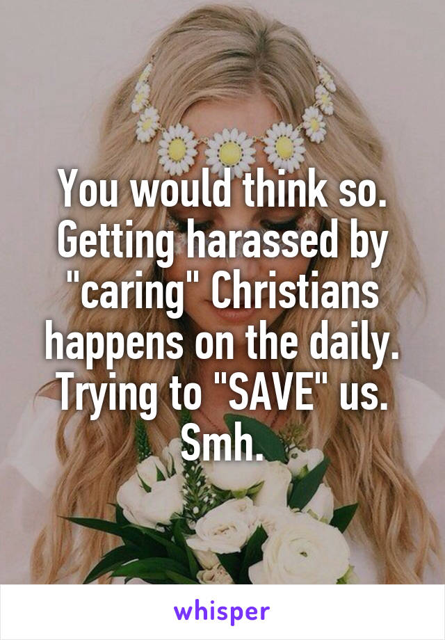 You would think so. Getting harassed by "caring" Christians happens on the daily. Trying to "SAVE" us. Smh.