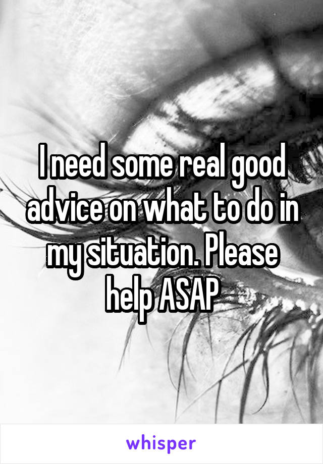 I need some real good advice on what to do in my situation. Please help ASAP