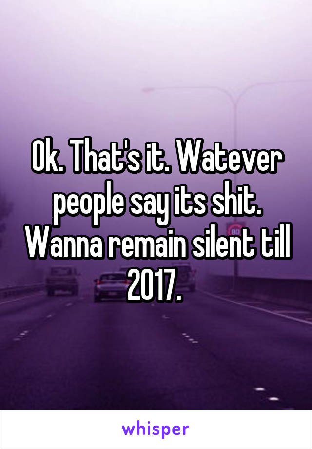 Ok. That's it. Watever people say its shit. Wanna remain silent till 2017. 