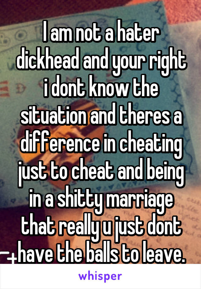 I am not a hater dickhead and your right i dont know the situation and theres a difference in cheating just to cheat and being in a shitty marriage that really u just dont have the balls to leave.