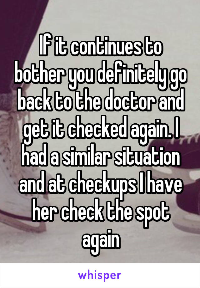 If it continues to bother you definitely go back to the doctor and get it checked again. I had a similar situation and at checkups I have her check the spot again