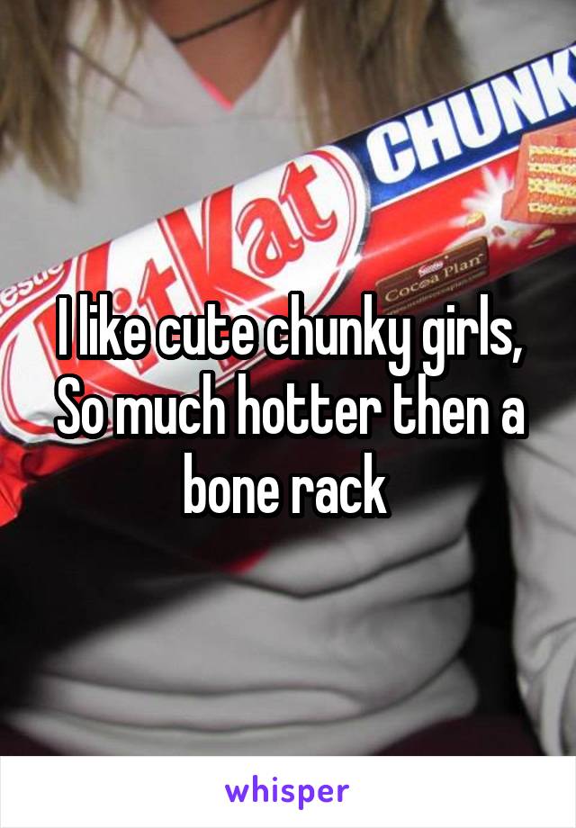 I like cute chunky girls,
So much hotter then a bone rack 