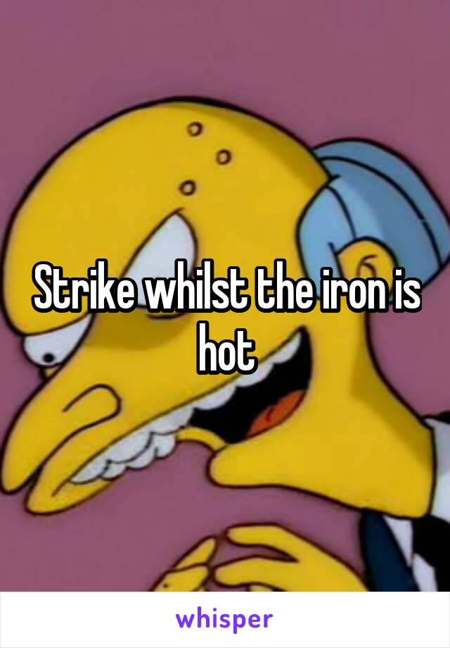 Strike whilst the iron is hot