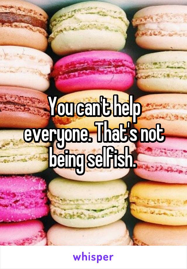 You can't help everyone. That's not being selfish. 