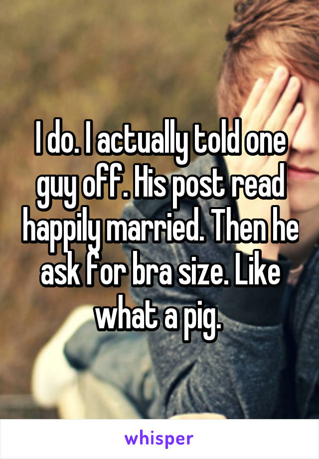 I do. I actually told one guy off. His post read happily married. Then he ask for bra size. Like what a pig. 