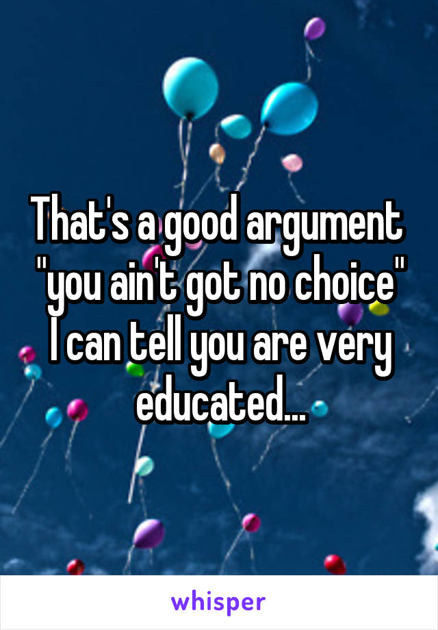 That's a good argument  "you ain't got no choice" I can tell you are very educated...