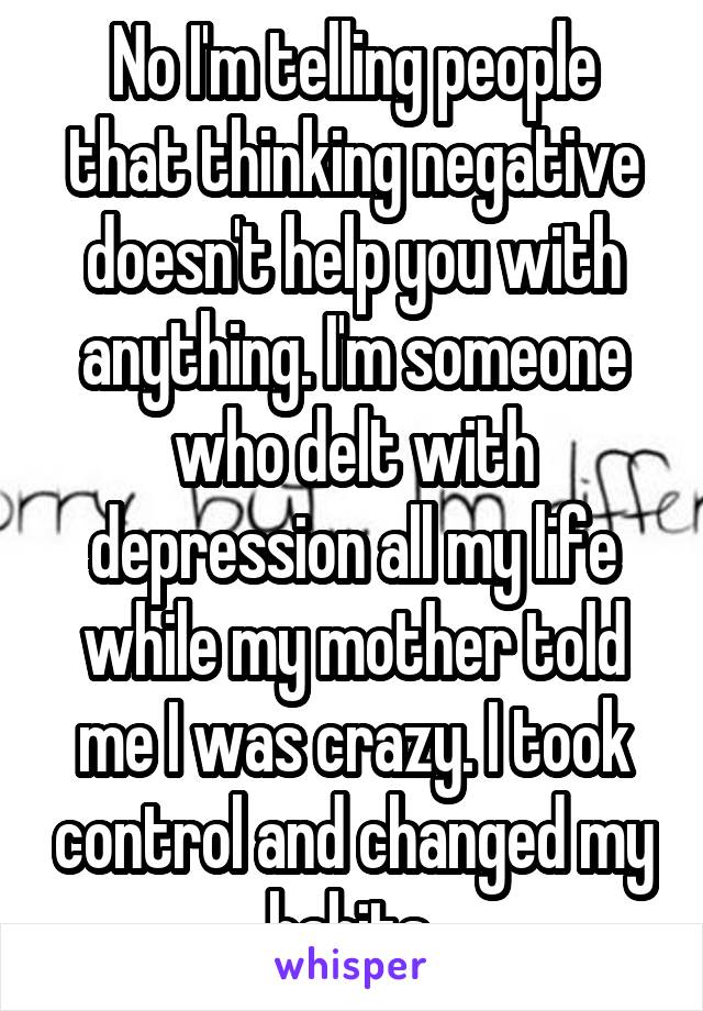 No I'm telling people that thinking negative doesn't help you with anything. I'm someone who delt with depression all my life while my mother told me I was crazy. I took control and changed my habits 