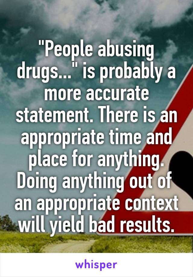 "People abusing drugs..." is probably a more accurate statement. There is an appropriate time and place for anything. Doing anything out of  an appropriate context will yield bad results.