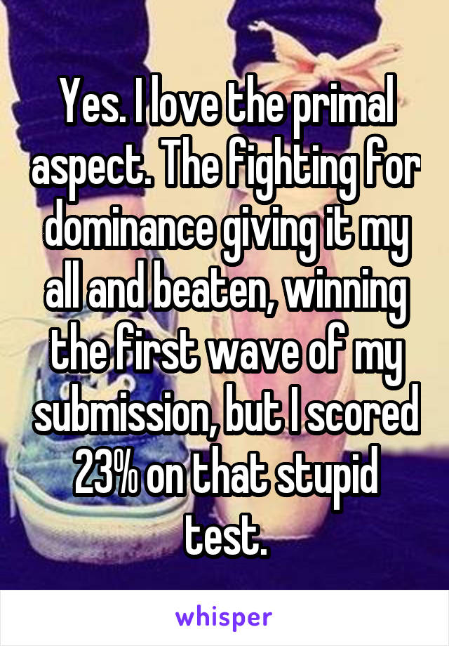 Yes. I love the primal aspect. The fighting for dominance giving it my all and beaten, winning the first wave of my submission, but I scored 23% on that stupid test.