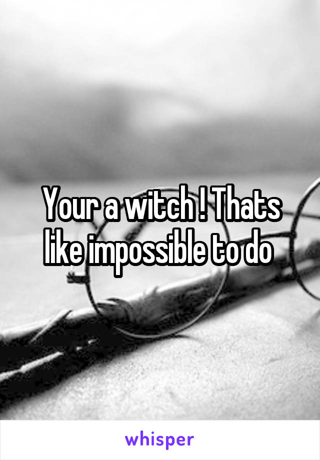 Your a witch ! Thats like impossible to do 