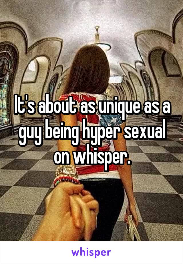 It's about as unique as a guy being hyper sexual on whisper.