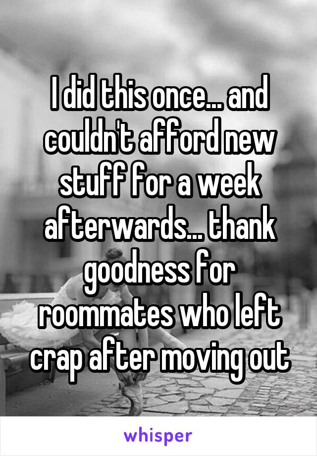 I did this once... and couldn't afford new stuff for a week afterwards... thank goodness for roommates who left crap after moving out