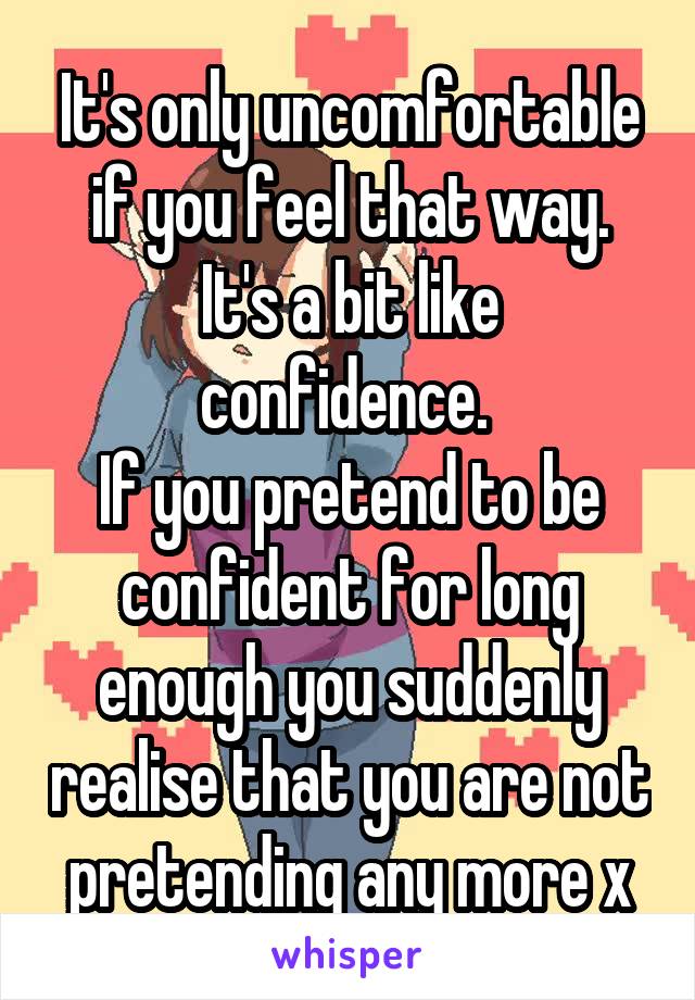 It's only uncomfortable if you feel that way.
It's a bit like confidence. 
If you pretend to be confident for long enough you suddenly realise that you are not pretending any more x