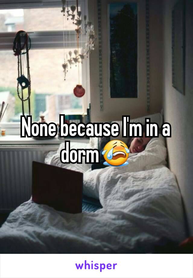 None because I'm in a dorm😭