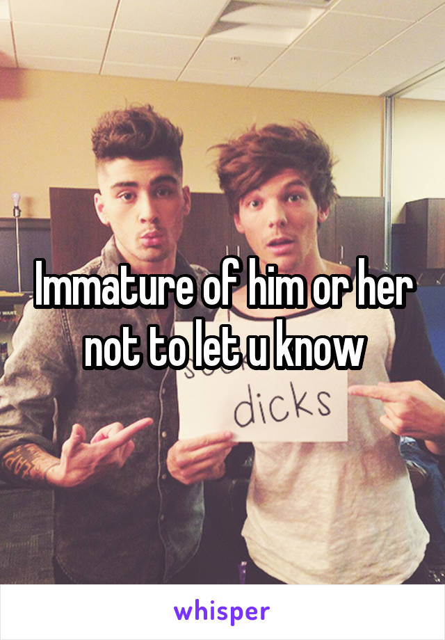 Immature of him or her not to let u know