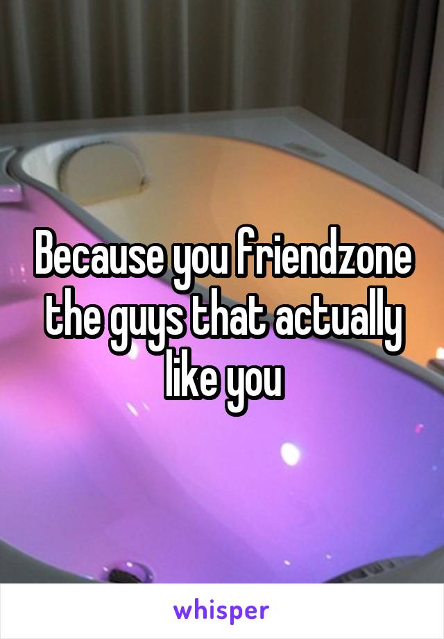 Because you friendzone the guys that actually like you