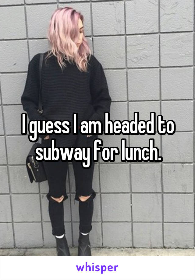 I guess I am headed to subway for lunch.