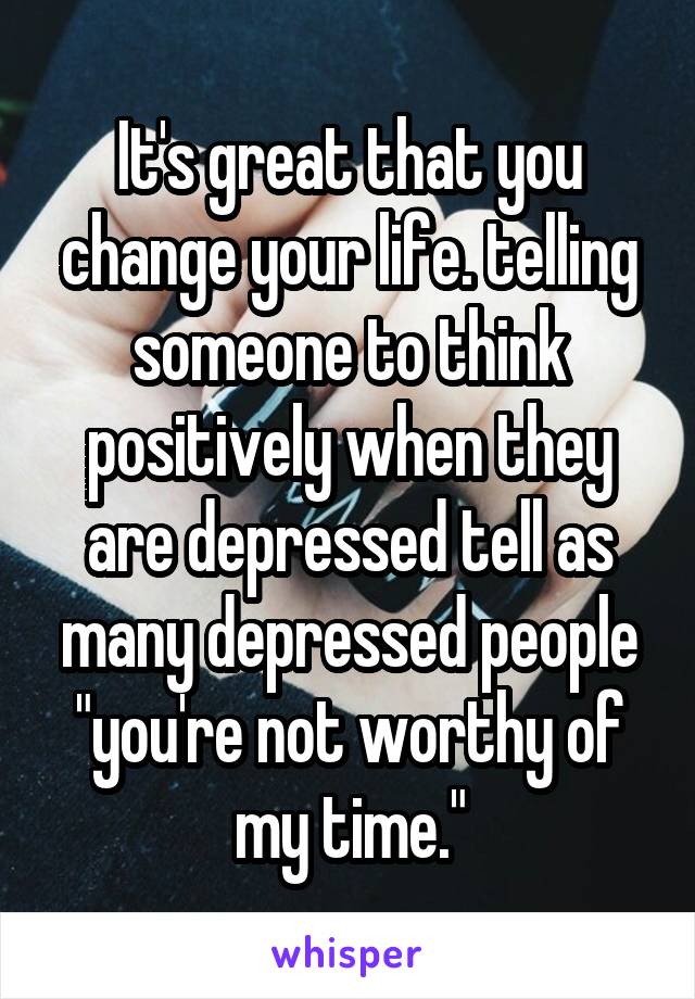 It's great that you change your life. telling someone to think positively when they are depressed tell as many depressed people "you're not worthy of my time."
