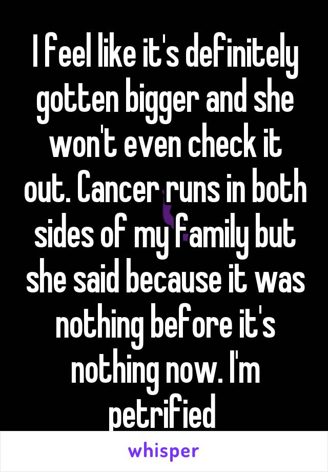 I feel like it's definitely gotten bigger and she won't even check it out. Cancer runs in both sides of my family but she said because it was nothing before it's nothing now. I'm petrified 