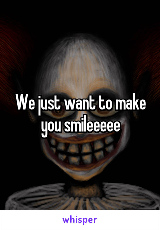 We just want to make you smileeeee