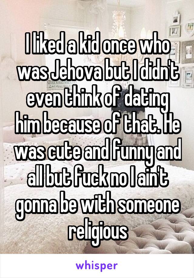 I liked a kid once who was Jehova but I didn't even think of dating him because of that. He was cute and funny and all but fuck no I ain't gonna be with someone religious