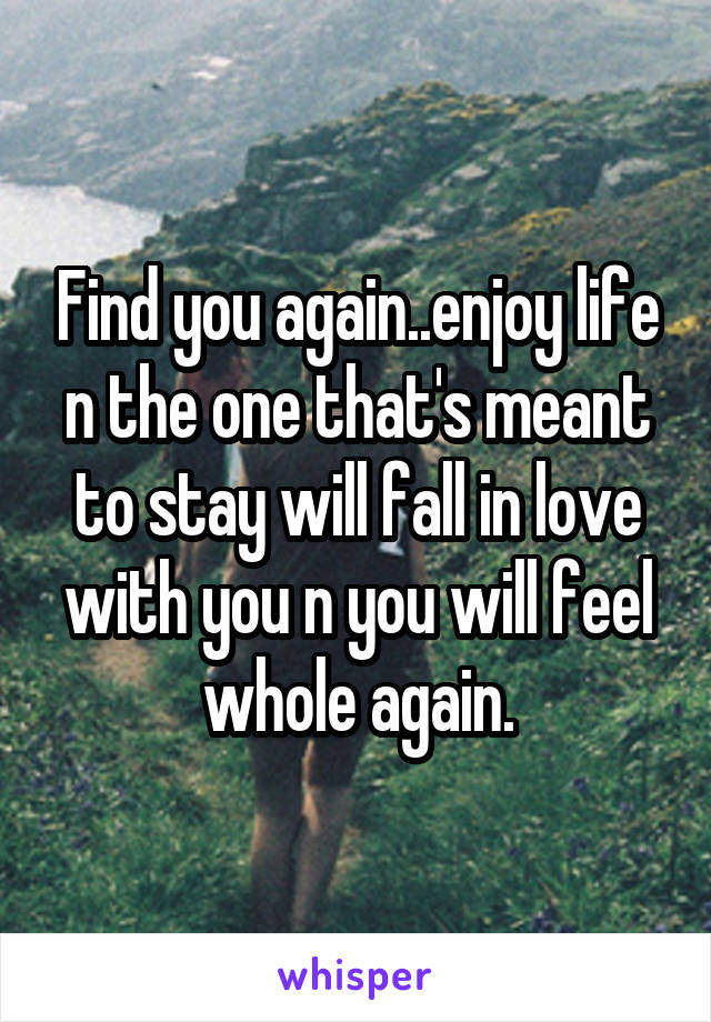 Find you again..enjoy life n the one that's meant to stay will fall in love with you n you will feel whole again.