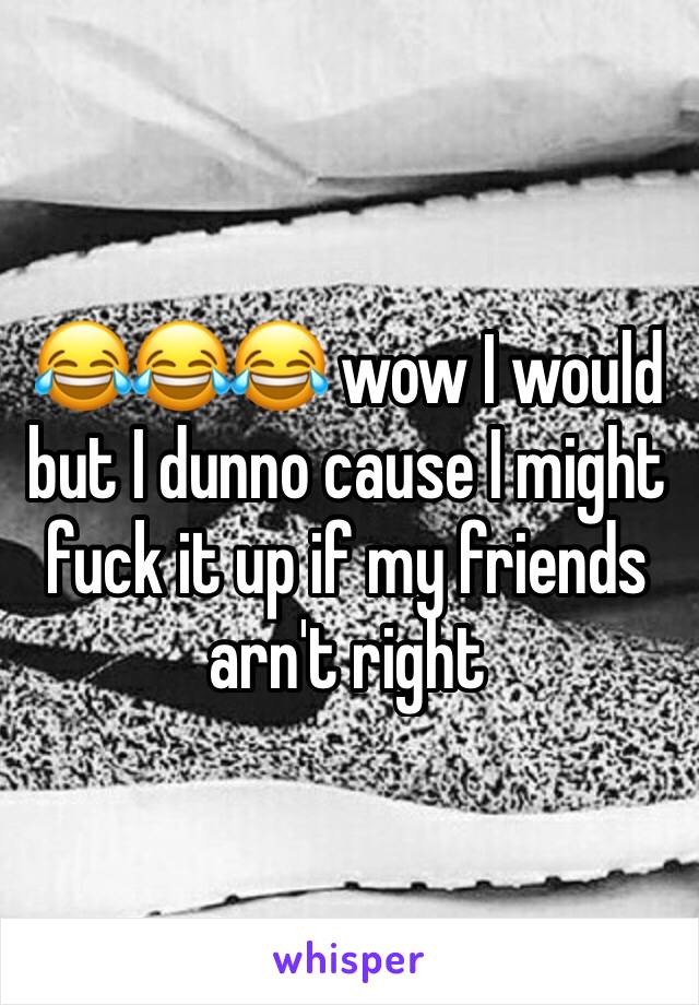 😂😂😂 wow I would but I dunno cause I might fuck it up if my friends arn't right