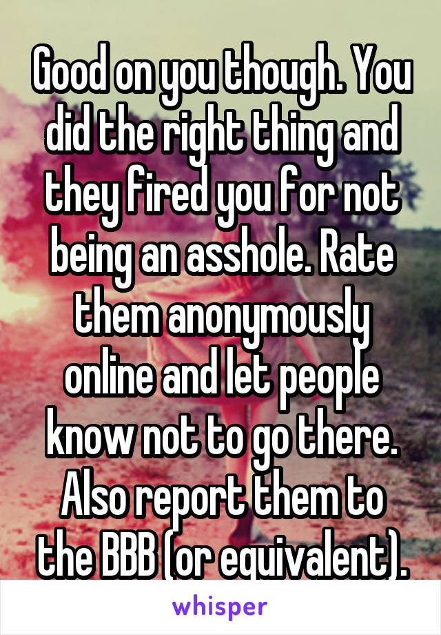 Good on you though. You did the right thing and they fired you for not being an asshole. Rate them anonymously online and let people know not to go there. Also report them to the BBB (or equivalent).