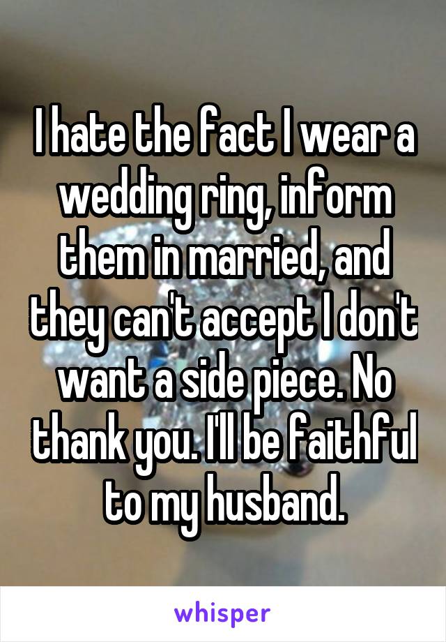 I hate the fact I wear a wedding ring, inform them in married, and they can't accept I don't want a side piece. No thank you. I'll be faithful to my husband.