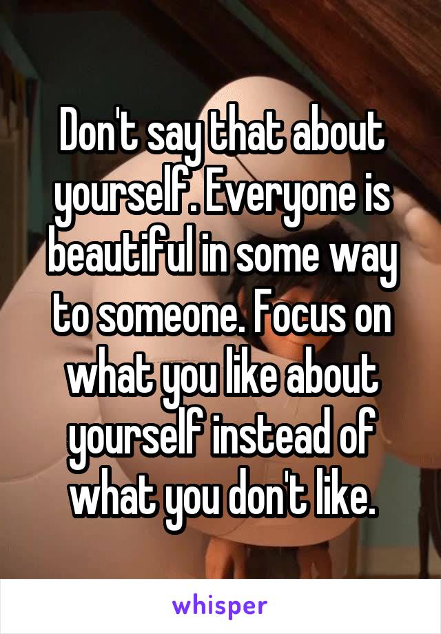 Don't say that about yourself. Everyone is beautiful in some way to someone. Focus on what you like about yourself instead of what you don't like.