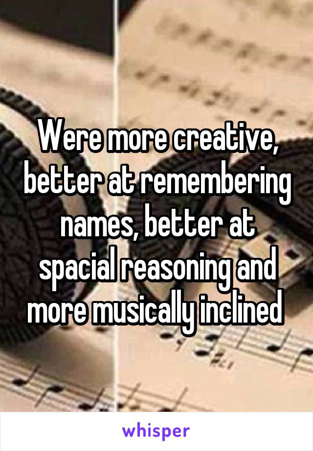 Were more creative, better at remembering names, better at spacial reasoning and more musically inclined 